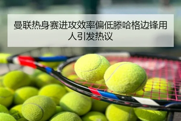 曼联热身赛进攻效率偏低滕哈格边锋用人引发热议