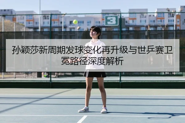 孙颖莎新周期发球变化再升级与世乒赛卫冕路径深度解析